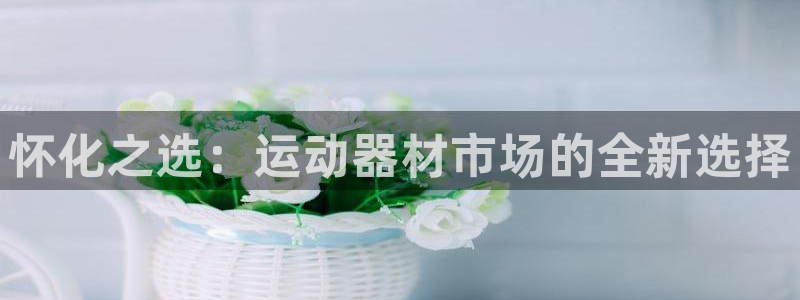 注册熊猫体育：怀化之选：运动器材市场的全新选择